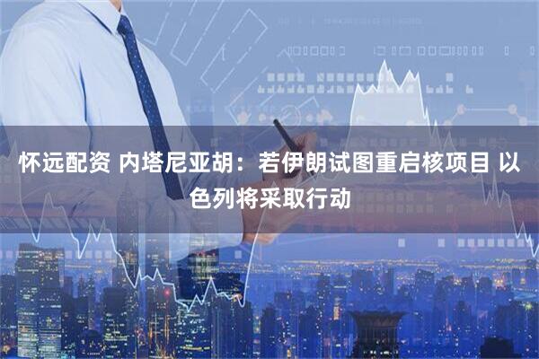 怀远配资 内塔尼亚胡：若伊朗试图重启核项目 以色列将采取行动