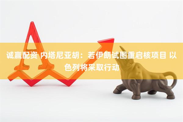诚赢配资 内塔尼亚胡：若伊朗试图重启核项目 以色列将采取行动