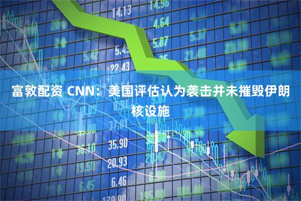 富敦配资 CNN：美国评估认为袭击并未摧毁伊朗核设施