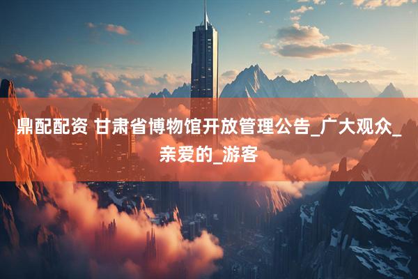 鼎配配资 甘肃省博物馆开放管理公告_广大观众_亲爱的_游客