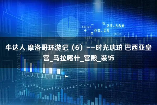 牛达人 摩洛哥环游记（6）——时光琥珀 巴西亚皇宫_马拉喀什_宫殿_装饰