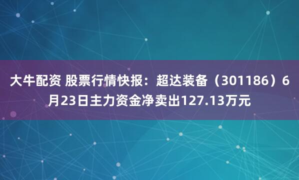 大牛配资 股票行情快报：超达装备（301186）6月23日主力资金净卖出127.13万元