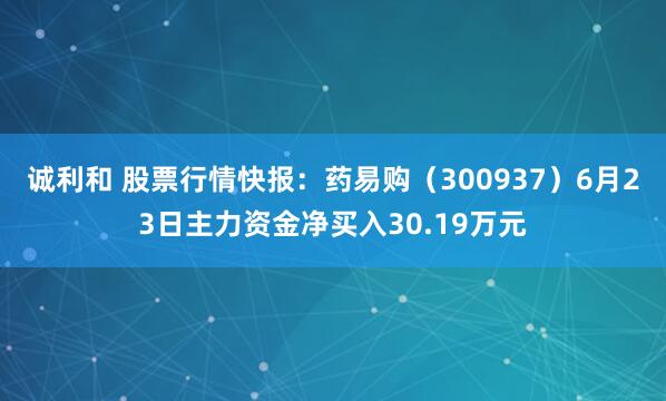 诚利和 股票行情快报：药易购（300937）6月23日主力资金净买入30.19万元