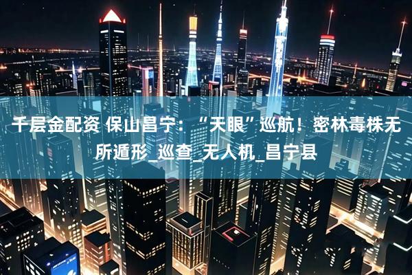 千层金配资 保山昌宁：“天眼”巡航！密林毒株无所遁形_巡查_无人机_昌宁县