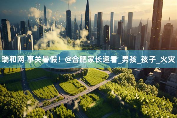 瑞和网 事关暑假！@合肥家长速看_男孩_孩子_火灾
