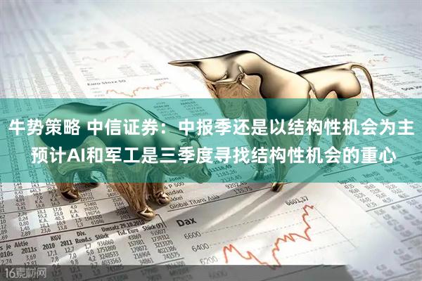 牛势策略 中信证券：中报季还是以结构性机会为主 预计AI和军工是三季度寻找结构性机会的重心