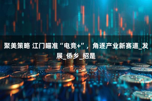 聚美策略 江门瞄准“电竞+”，角逐产业新赛道_发展_侨乡_招是