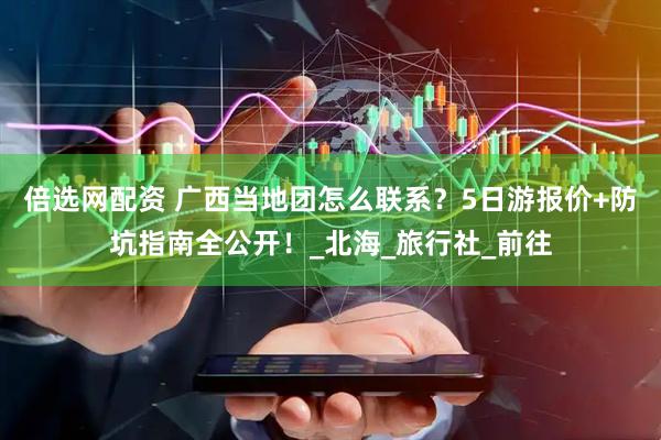 倍选网配资 广西当地团怎么联系？5日游报价+防坑指南全公开！_北海_旅行社_前往