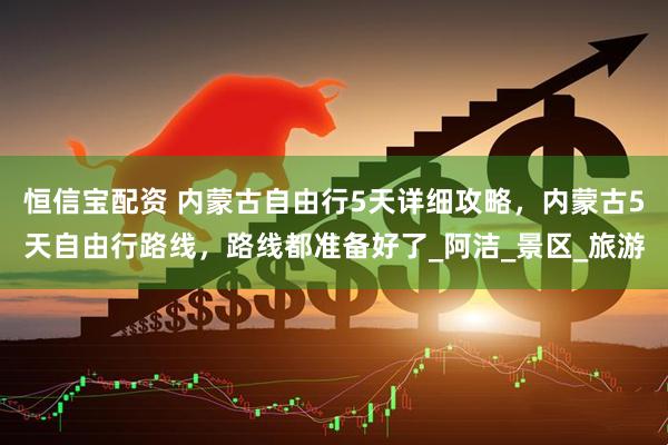 恒信宝配资 内蒙古自由行5天详细攻略，内蒙古5天自由行路线，路线都准备好了_阿洁_景区_旅游