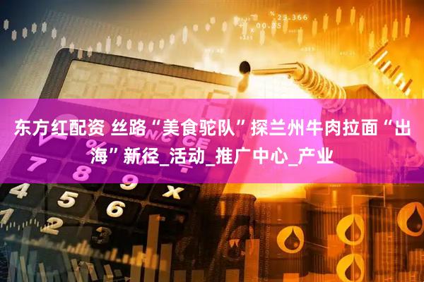 东方红配资 丝路“美食驼队”探兰州牛肉拉面“出海”新径_活动_推广中心_产业