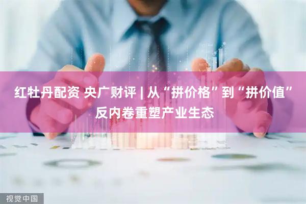 红牡丹配资 央广财评 | 从“拼价格”到“拼价值” 反内卷重塑产业生态