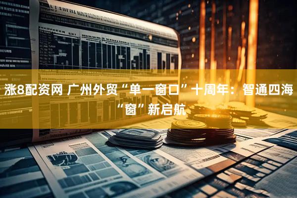 涨8配资网 广州外贸“单一窗口”十周年：智通四海 “窗”新启航