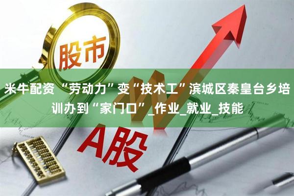 米牛配资 “劳动力”变“技术工”滨城区秦皇台乡培训办到“家门口”_作业_就业_技能
