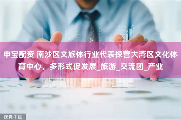 申宝配资 南沙区文旅体行业代表探营大湾区文化体育中心，多形式促发展_旅游_交流团_产业