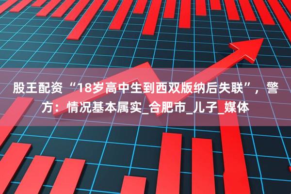 股王配资 “18岁高中生到西双版纳后失联”，警方：情况基本属实_合肥市_儿子_媒体