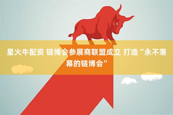 星火牛配资 链博会参展商联盟成立 打造“永不落幕的链博会”