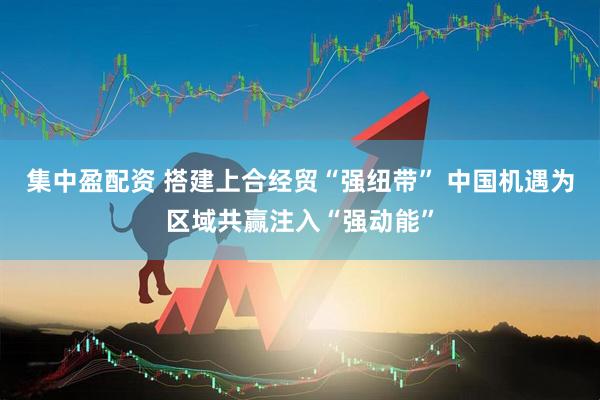 集中盈配资 搭建上合经贸“强纽带” 中国机遇为区域共赢注入“强动能”