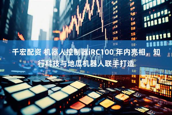 千宏配资 机器人控制器iRC100 年内亮相，知行科技与地瓜机器人联手打造