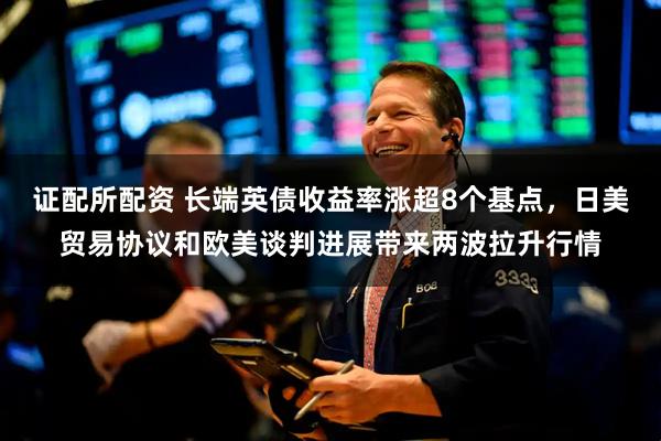 证配所配资 长端英债收益率涨超8个基点，日美贸易协议和欧美谈判进展带来两波拉升行情