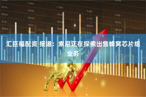 汇巨福配资 报道：索尼正在探索出售蜂窝芯片组业务
