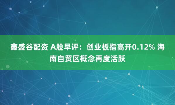 鑫盛谷配资 A股早评：创业板指高开0.12% 海南自贸区概念再度活跃