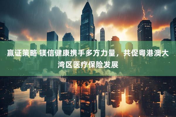 赢证策略 镁信健康携手多方力量，共促粤港澳大湾区医疗保险发展