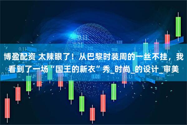 博盈配资 太辣眼了！从巴黎时装周的一丝不挂，我看到了一场“国王的新衣”秀_时尚_的设计_审美