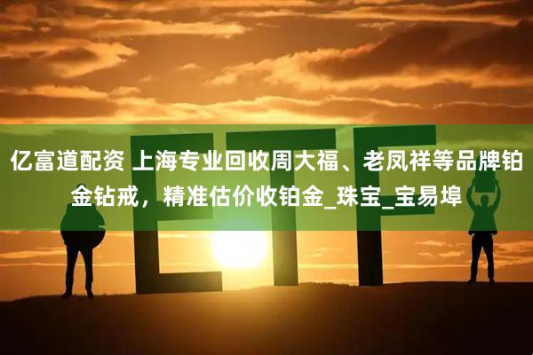 亿富道配资 上海专业回收周大福、老凤祥等品牌铂金钻戒，精准估价收铂金_珠宝_宝易埠