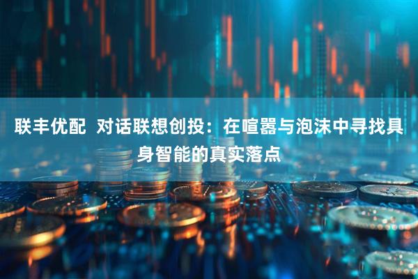联丰优配  对话联想创投：在喧嚣与泡沫中寻找具身智能的真实落点