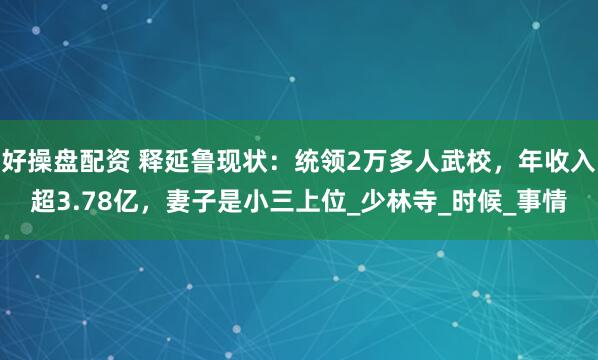 好操盘配资 释延鲁现状：统领2万多人武校，年收入超3.78亿，妻子是小三上位_少林寺_时候_事情