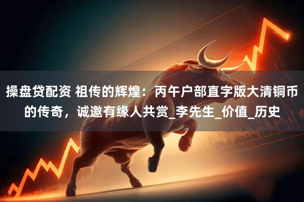 操盘贷配资 祖传的辉煌：丙午户部直字版大清铜币的传奇，诚邀有缘人共赏_李先生_价值_历史