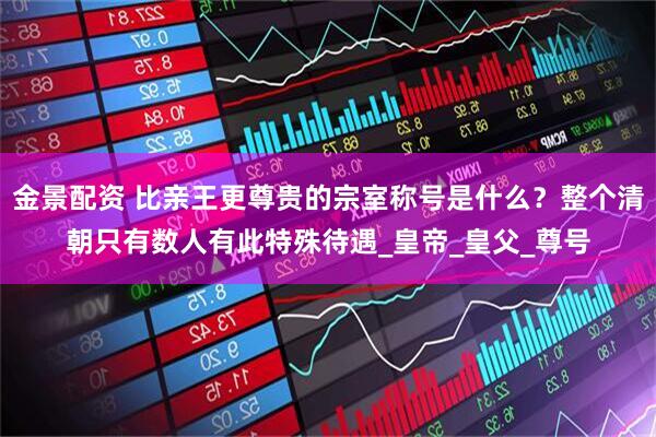 金景配资 比亲王更尊贵的宗室称号是什么？整个清朝只有数人有此特殊待遇_皇帝_皇父_尊号