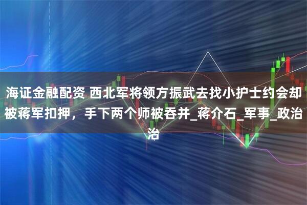 海证金融配资 西北军将领方振武去找小护士约会却被蒋军扣押，手下两个师被吞并_蒋介石_军事_政治