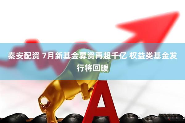 秦安配资 7月新基金募资再超千亿 权益类基金发行将回暖