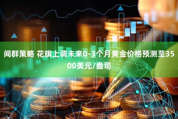 间群策略 花旗上调未来0-3个月黄金价格预测至3500美元/盎司