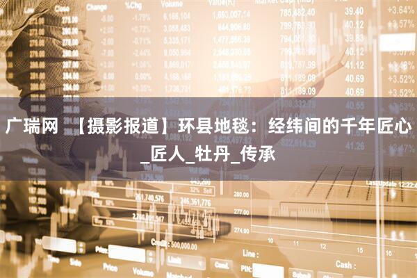 广瑞网  【摄影报道】环县地毯：经纬间的千年匠心_匠人_牡丹_传承