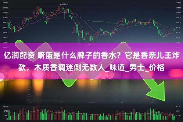 亿润配资 蔚蓝是什么牌子的香水？它是香奈儿王炸款，木质香调迷倒无数人_味道_男士_价格