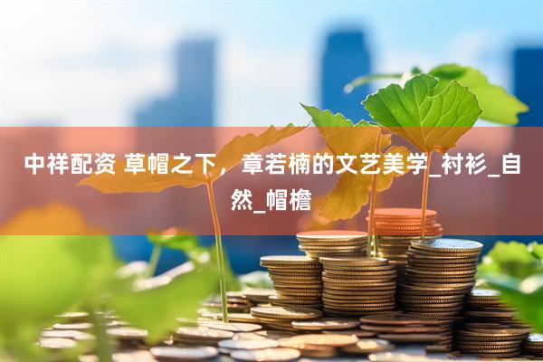 中祥配资 草帽之下，章若楠的文艺美学_衬衫_自然_帽檐