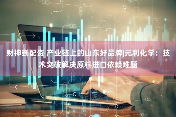 财神到配资 产业链上的山东好品牌|元利化学：技术突破解决原料进口依赖难题