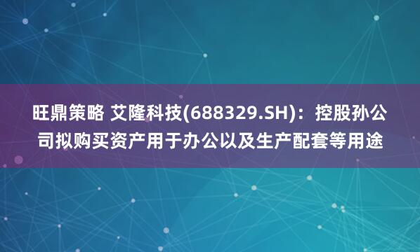 旺鼎策略 艾隆科技(688329.SH)：控股孙公司拟购买资产用于办公以及生产配套等用途