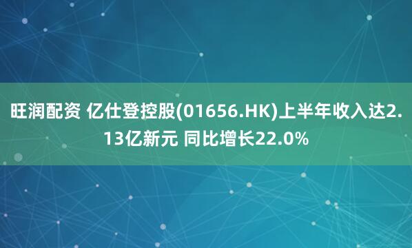 旺润配资 亿仕登控股(01656.HK)上半年收入达2.13亿新元 同比增长22.0%