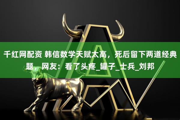 千红网配资 韩信数学天赋太高，死后留下两道经典题，网友：看了头疼_罐子_士兵_刘邦
