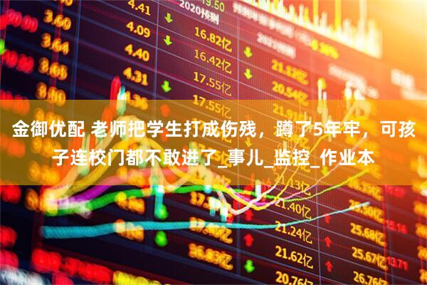 金御优配 老师把学生打成伤残，蹲了5年牢，可孩子连校门都不敢进了_事儿_监控_作业本