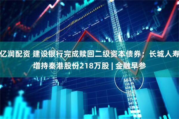 亿润配资 建设银行完成赎回二级资本债券；长城人寿增持秦港股份218万股 | 金融早参