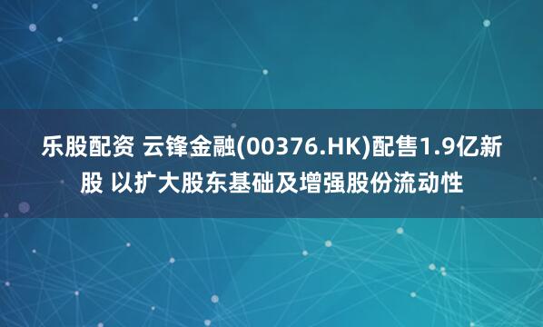 乐股配资 云锋金融(00376.HK)配售1.9亿新股 以扩大股东基础及增强股份流动性