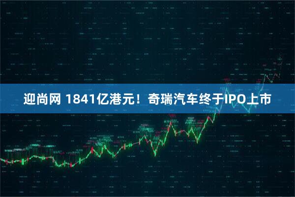 迎尚网 1841亿港元！奇瑞汽车终于IPO上市
