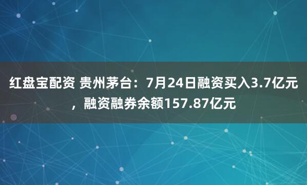红盘宝配资 贵州茅台：7月24日融资买入3.7亿元，融资融券余额157.87亿元