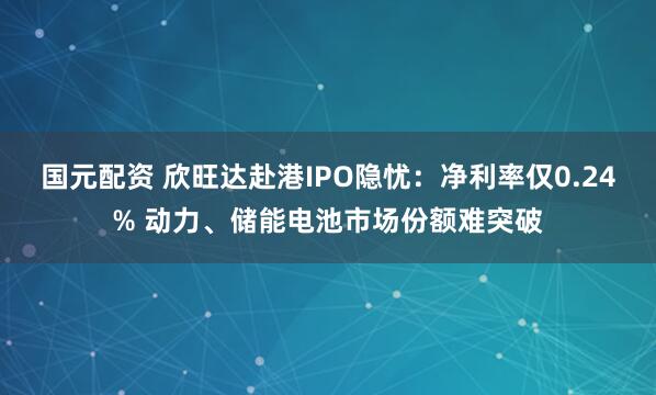 国元配资 欣旺达赴港IPO隐忧：净利率仅0.24% 动力、储能电池市场份额难突破