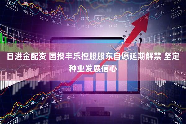 日进金配资 国投丰乐控股股东自愿延期解禁 坚定种业发展信心