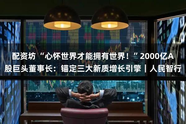 配资坊 “心怀世界才能拥有世界！”2000亿A股巨头董事长：锚定三大新质增长引擎｜人民智行